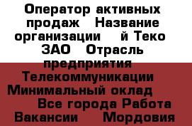 Оператор активных продаж › Название организации ­ Aй-Теко, ЗАО › Отрасль предприятия ­ Телекоммуникации › Минимальный оклад ­ 18 000 - Все города Работа » Вакансии   . Мордовия респ.